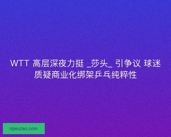 WTT 高层深夜力挺 _莎头_ 引争议 球迷质疑商业化绑架乒乓纯粹性