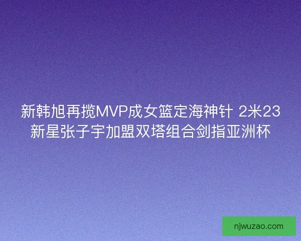 新韩旭再揽MVP成女篮定海神针 2米23新星张子宇加盟双塔组合剑指亚洲杯