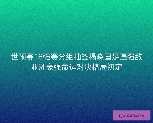 世预赛18强赛分组抽签揭晓国足遇强敌亚洲豪强命运对决格局初定
