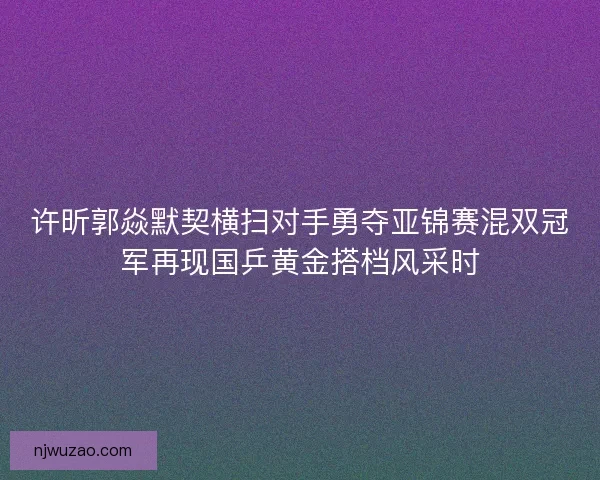 许昕郭焱默契横扫对手勇夺亚锦赛混双冠军再现国乒黄金搭档风采时